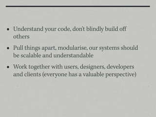 •   Understand your code, don't blindly build oﬀ
    others
•   Pull things apart, modularise, our systems should
    be scalable and understandable
•   Work together with users, designers, developers
    and clients (everyone has a valuable perspective)
 