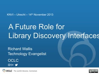 KNVI – Utrecht – 14th November 2013

A Future Role for
Library Discovery Interfaces
Richard Wallis
Technology Evangelist
OCLC
@rjw
The world’s libraries. Connected.

 