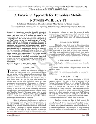 International Journal of Latest Technology in Engineering, Management & Applied Science (IJLTEMAS)
Volume VI, Issue IV, April 2017 | ISSN 2278-2540
www.ijltemas.in Page 154
A Futuristic Approach for Towerless Mobile
Networks-WHEEZY PI
1
P. Kalamani, 2
Meghana B.V, 3
Divya. R. Krishnan, 4
Mary Theresa. M, 5
Himadri Sengupta
1, 2,3,4,5
Department of Computer Science and Engineering, Sri Sairam College of Engineering, Bengaluru, Karnataka
Abstract--- It is an attempt to develop the mobile networks to
have a wireless voice call happening without the help of the
towers. Our main aim is to remove the towers in the
communication process. The towers have been hazardous to
Living Organism. This project mainly consists of Raspberry pi
and Wi-Fi router. We used two raspberry pi kits of version 3
with Wi-Fi inbuilt on it which can access till the distance of 30
meters,which is used to develop a voice call application to
transfer the voice through the Wi-Fi communication. It would be
possible to expand this communication by the use of WIMAX
which would be able to communicate in the range of kilometers.
For live transmission of audio and video, we have used VOIP
(voice over internet protocol) with the help of gstreamer and gst-
launch libraries, IEEE standard 802.11 for wireless network,
LCD screen for GUI interface ,programmed in Python language
as it is recommended by Raspberry pi foundation and is freely
available for LINUX, Windows operating system. A hardware
implementation is developed and the results were analyzed for
performance.
Keywords---Raspberry pi, Wi-Fi, Wimax, VOIP
I. INTRODUCTION
he Raspberry Pi platform has gained wide popularity in
the last few years because of its wide availability, ease to
use and having excellent support and documentation, along
with its low cost. The Raspberry Pi has mostly useful in the
development of educational projects. It is capable of doing all
those things such a PC can do, right from browsing the
internet and playing high definition video, to make
spreadsheets, word-processing. The processor of a Raspberry
Pi system is a Broadcom BCM2835 system-on-chip (SoC)
multimedia processor. But it does not have internal
memory so that the SD card is used for booting and storage.
This uses Linux and Debian based operating systems. We are
using”Raspbian Wheezy”. The model we are going to use is
Raspberry Pi B+ model which has 4 USB ports, and HDMI
port and a 10/100 Ethernet controller. It requires 5V, 1.2 Amp
power supply with micro-USB connector.
Taking the advantages of all features of raspberry pi
live transmission of audio and video has been carried out with
the help of VOIP protocol. Live chat on the raspberry pi
nothing but to perform the audio transmission based on the
ARM cortex V8 Raspberry Pi platform. Raspberry pi capable
to perform the live audio & video streaming by using the
gstreamer & gst-launch libraries. Live video streaming is done
by connecting webcam to both the system & audio
transmission by connecting speaker and usb mic to the system
with keypad like old model mobile phones. It acts as the
standalone system for the live audio data transmission without
PC.
II. PROBLEM STATEMENT
The higher usage of the tower in the communication
has introduced lot of health hazards in the life of the human
being and also there are many environmental issues like it
uses more space for there would be a need to cut more trees.
And in the same way it has disturbed lot of birds in the nearby
areas and has made a big issue in the food cycle. Thus there is
a immediate use of the towerless communication in the near
future.
III. HARDWARE REQUIREMENT
Audio Jack: Regular available speakers are used for audio
purpose.
USB camera: Easily available USB port camera is used for
capturing image.
IEEE 802.11: This is IEEE standard used for the wireless Wi-
Fi Network.
IV. PROPOSED SYSTEM
This project starts with the installation of LINUX
operating system. After that we have to configure WI-FI
Setting. Each device will have its own unique IP address. So
we need to detect the IP address first and then connect. Next
step is to connect the USB camera to the device .After
configuring the camera configure USB headphones and also
create WI- FI network ,if there is necessity one can create a
password in order to secure the network. Install the IP address
of Raspberry Pi kit. Install and configure VOIP and SIP
protocol. At last connect a second user through VOIP and SIP.
Same system arrangement is present to the second user.
Raspberry pi does not have in built memory for
storing operating system and software packages, so it is
necessary to boot a SD with Raspbian operating system.
Raspbian Wheezy OS is downloaded from official website of
Raspberry pi foundation. For transmission of audio and video
from one raspberry pi to another raspberry pi configuration of
T
 