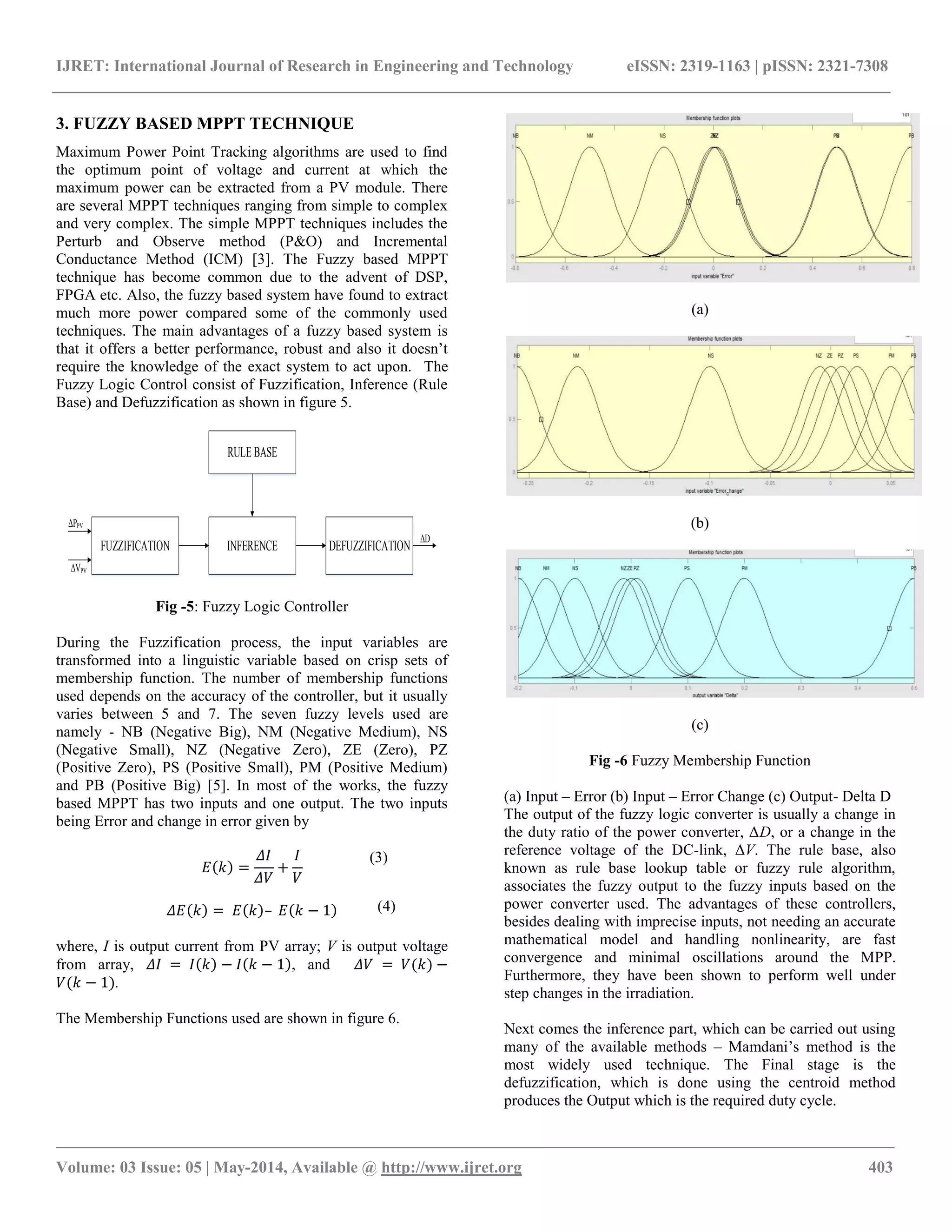 IJRET: International Journal of Research in Engineering and Technology eISSN: 2319-1163 | pISSN: 2321-7308
__________________________________________________________________________________________________
Volume: 03 Issue: 05 | May-2014, Available @ http://www.ijret.org 403
3. FUZZY BASED MPPT TECHNIQUE
Maximum Power Point Tracking algorithms are used to find
the optimum point of voltage and current at which the
maximum power can be extracted from a PV module. There
are several MPPT techniques ranging from simple to complex
and very complex. The simple MPPT techniques includes the
Perturb and Observe method (P&O) and Incremental
Conductance Method (ICM) [3]. The Fuzzy based MPPT
technique has become common due to the advent of DSP,
FPGA etc. Also, the fuzzy based system have found to extract
much more power compared some of the commonly used
techniques. The main advantages of a fuzzy based system is
that it offers a better performance, robust and also it doesn’t
require the knowledge of the exact system to act upon. The
Fuzzy Logic Control consist of Fuzzification, Inference (Rule
Base) and Defuzzification as shown in figure 5.
FUZZIFICATION INFERENCE DEFUZZIFICATION
RULE BASE
ΔPPV
ΔVPV
ΔD
Fig -5: Fuzzy Logic Controller
During the Fuzzification process, the input variables are
transformed into a linguistic variable based on crisp sets of
membership function. The number of membership functions
used depends on the accuracy of the controller, but it usually
varies between 5 and 7. The seven fuzzy levels used are
namely - NB (Negative Big), NM (Negative Medium), NS
(Negative Small), NZ (Negative Zero), ZE (Zero), PZ
(Positive Zero), PS (Positive Small), PM (Positive Medium)
and PB (Positive Big) [5]. In most of the works, the fuzzy
based MPPT has two inputs and one output. The two inputs
being Error and change in error given by
𝐸 𝑘 =
𝛥𝐼
𝛥𝑉
+
𝐼
𝑉
𝛥𝐸 𝑘 = 𝐸 𝑘 – 𝐸 𝑘 − 1
where, I is output current from PV array; V is output voltage
from array, 𝛥𝐼 = 𝐼 𝑘 − 𝐼 𝑘 − 1 , and 𝛥𝑉 = 𝑉(𝑘) −
𝑉(𝑘 − 1).
The Membership Functions used are shown in figure 6.
(a)
(b)
(c)
Fig -6 Fuzzy Membership Function
(a) Input – Error (b) Input – Error Change (c) Output- Delta D
The output of the fuzzy logic converter is usually a change in
the duty ratio of the power converter, ΔD, or a change in the
reference voltage of the DC-link, ΔV. The rule base, also
known as rule base lookup table or fuzzy rule algorithm,
associates the fuzzy output to the fuzzy inputs based on the
power converter used. The advantages of these controllers,
besides dealing with imprecise inputs, not needing an accurate
mathematical model and handling nonlinearity, are fast
convergence and minimal oscillations around the MPP.
Furthermore, they have been shown to perform well under
step changes in the irradiation.
Next comes the inference part, which can be carried out using
many of the available methods – Mamdani’s method is the
most widely used technique. The Final stage is the
defuzzification, which is done using the centroid method
produces the Output which is the required duty cycle.
(3)
(4)
 