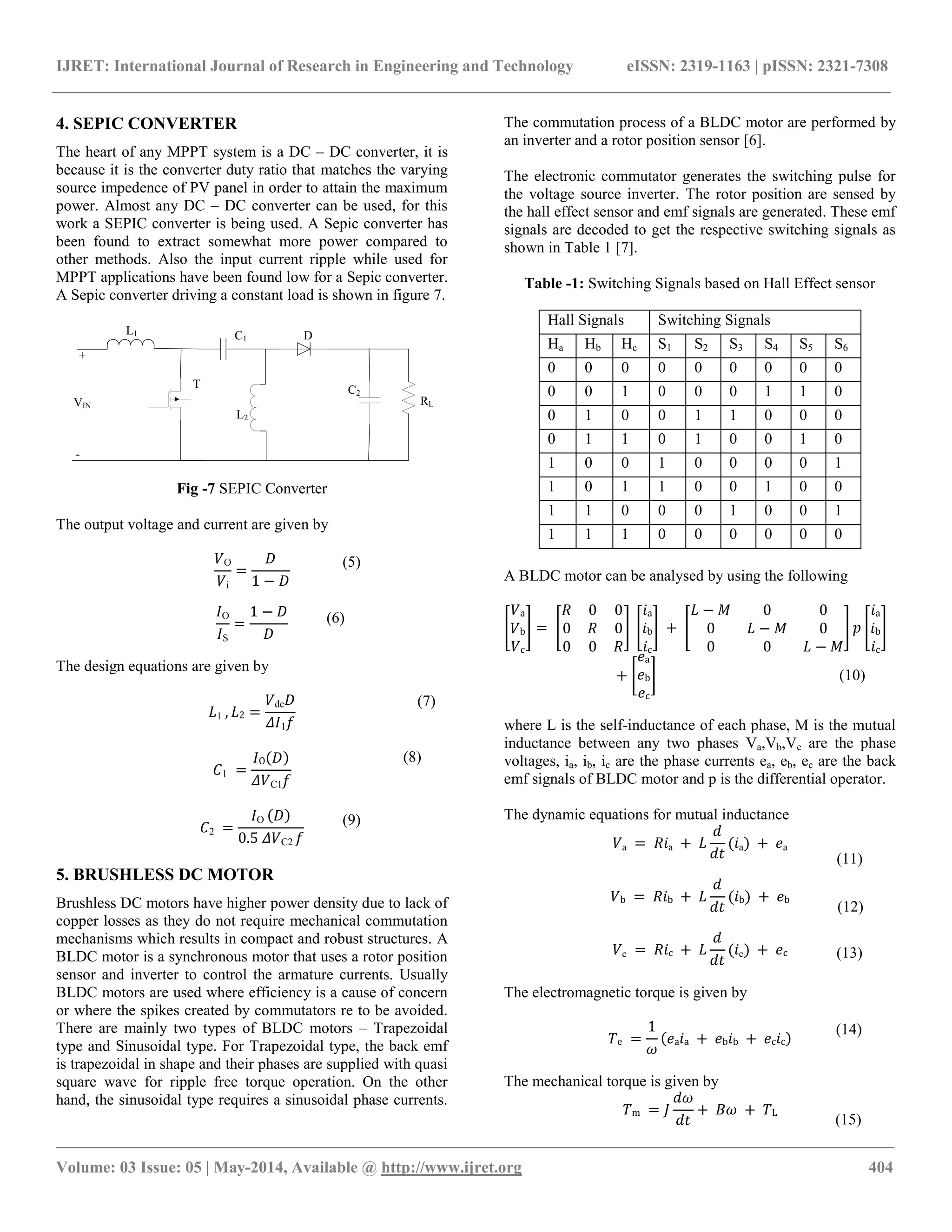 IJRET: International Journal of Research in Engineering and Technology eISSN: 2319-1163 | pISSN: 2321-7308
__________________________________________________________________________________________________
Volume: 03 Issue: 05 | May-2014, Available @ http://www.ijret.org 404
4. SEPIC CONVERTER
The heart of any MPPT system is a DC – DC converter, it is
because it is the converter duty ratio that matches the varying
source impedence of PV panel in order to attain the maximum
power. Almost any DC – DC converter can be used, for this
work a SEPIC converter is being used. A Sepic converter has
been found to extract somewhat more power compared to
other methods. Also the input current ripple while used for
MPPT applications have been found low for a Sepic converter.
A Sepic converter driving a constant load is shown in figure 7.
L1 C1
L2
C2
D
T
+
-
VIN RL
Fig -7 SEPIC Converter
The output voltage and current are given by
𝑉O
𝑉i
=
𝐷
1 − 𝐷
𝐼O
𝐼S
=
1 − 𝐷
𝐷
The design equations are given by
𝐿1 , 𝐿2 =
𝑉dc 𝐷
𝛥𝐼1 𝑓
𝐶1 =
𝐼O 𝐷
𝛥𝑉C1 𝑓
𝐶2 =
𝐼O 𝐷
0.5 𝛥𝑉C2 𝑓
5. BRUSHLESS DC MOTOR
Brushless DC motors have higher power density due to lack of
copper losses as they do not require mechanical commutation
mechanisms which results in compact and robust structures. A
BLDC motor is a synchronous motor that uses a rotor position
sensor and inverter to control the armature currents. Usually
BLDC motors are used where efficiency is a cause of concern
or where the spikes created by commutators re to be avoided.
There are mainly two types of BLDC motors – Trapezoidal
type and Sinusoidal type. For Trapezoidal type, the back emf
is trapezoidal in shape and their phases are supplied with quasi
square wave for ripple free torque operation. On the other
hand, the sinusoidal type requires a sinusoidal phase currents.
The commutation process of a BLDC motor are performed by
an inverter and a rotor position sensor [6].
The electronic commutator generates the switching pulse for
the voltage source inverter. The rotor position are sensed by
the hall effect sensor and emf signals are generated. These emf
signals are decoded to get the respective switching signals as
shown in Table 1 [7].
Table -1: Switching Signals based on Hall Effect sensor
Hall Signals Switching Signals
Ha Hb Hc S1 S2 S3 S4 S5 S6
0 0 0 0 0 0 0 0 0
0 0 1 0 0 0 1 1 0
0 1 0 0 1 1 0 0 0
0 1 1 0 1 0 0 1 0
1 0 0 1 0 0 0 0 1
1 0 1 1 0 0 1 0 0
1 1 0 0 0 1 0 0 1
1 1 1 0 0 0 0 0 0
A BLDC motor can be analysed by using the following
𝑉a
𝑉b
𝑉c
=
𝑅 0 0
0 𝑅 0
0 0 𝑅
𝑖a
𝑖b
𝑖c
+
𝐿 − 𝑀 0 0
0 𝐿 − 𝑀 0
0 0 𝐿 − 𝑀
𝑝
𝑖a
𝑖b
𝑖c
+
𝑒a
𝑒b
𝑒c
where L is the self-inductance of each phase, M is the mutual
inductance between any two phases Va,Vb,Vc are the phase
voltages, ia, ib, ic are the phase currents ea, eb, ec are the back
emf signals of BLDC motor and p is the differential operator.
The dynamic equations for mutual inductance
𝑉a = 𝑅𝑖a + 𝐿
𝑑
𝑑𝑡
(𝑖a) + 𝑒a
𝑉b = 𝑅𝑖b + 𝐿
𝑑
𝑑𝑡
(𝑖b) + 𝑒b
𝑉c = 𝑅𝑖c + 𝐿
𝑑
𝑑𝑡
(𝑖c) + 𝑒c
The electromagnetic torque is given by
𝑇e =
1
𝜔
𝑒a 𝑖a + 𝑒b 𝑖b + 𝑒c 𝑖c
The mechanical torque is given by
𝑇m = 𝐽
𝑑𝜔
𝑑𝑡
+ 𝐵𝜔 + 𝑇L
(5)
(6)
(7)
(8)
(9)
(10)
(11)
(13)
(12)
(15)
(14)
 