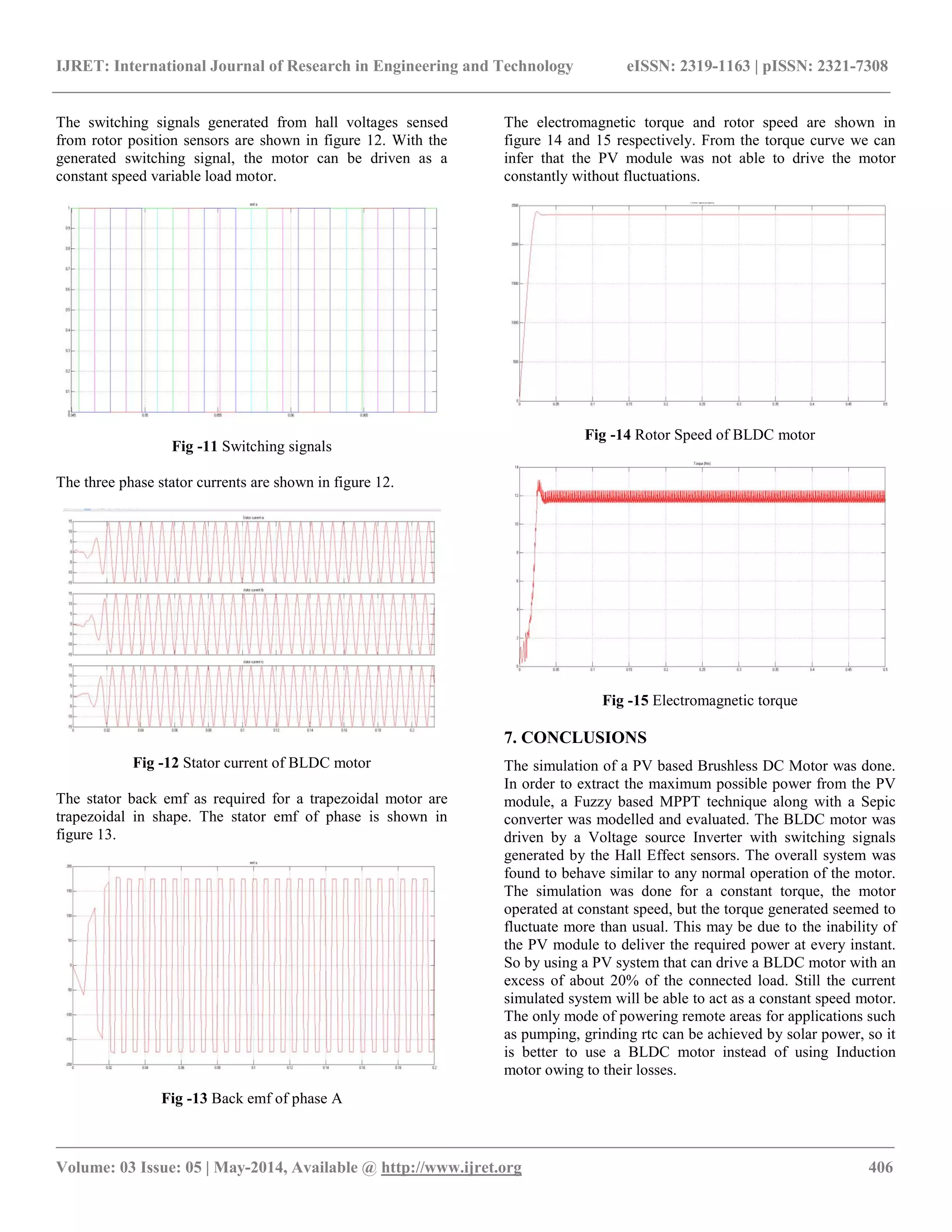 IJRET: International Journal of Research in Engineering and Technology eISSN: 2319-1163 | pISSN: 2321-7308
__________________________________________________________________________________________________
Volume: 03 Issue: 05 | May-2014, Available @ http://www.ijret.org 406
The switching signals generated from hall voltages sensed
from rotor position sensors are shown in figure 12. With the
generated switching signal, the motor can be driven as a
constant speed variable load motor.
Fig -11 Switching signals
The three phase stator currents are shown in figure 12.
Fig -12 Stator current of BLDC motor
The stator back emf as required for a trapezoidal motor are
trapezoidal in shape. The stator emf of phase is shown in
figure 13.
Fig -13 Back emf of phase A
The electromagnetic torque and rotor speed are shown in
figure 14 and 15 respectively. From the torque curve we can
infer that the PV module was not able to drive the motor
constantly without fluctuations.
Fig -14 Rotor Speed of BLDC motor
Fig -15 Electromagnetic torque
7. CONCLUSIONS
The simulation of a PV based Brushless DC Motor was done.
In order to extract the maximum possible power from the PV
module, a Fuzzy based MPPT technique along with a Sepic
converter was modelled and evaluated. The BLDC motor was
driven by a Voltage source Inverter with switching signals
generated by the Hall Effect sensors. The overall system was
found to behave similar to any normal operation of the motor.
The simulation was done for a constant torque, the motor
operated at constant speed, but the torque generated seemed to
fluctuate more than usual. This may be due to the inability of
the PV module to deliver the required power at every instant.
So by using a PV system that can drive a BLDC motor with an
excess of about 20% of the connected load. Still the current
simulated system will be able to act as a constant speed motor.
The only mode of powering remote areas for applications such
as pumping, grinding rtc can be achieved by solar power, so it
is better to use a BLDC motor instead of using Induction
motor owing to their losses.
 