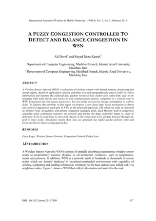 International Journal of Wireless & Mobile Networks (IJWMN) Vol. 7, No. 1, February 2015
DOI : 10.5121/ijwmn.2015.7109 137
A FUZZY CONGESTION CONTROLLER TO
DETECT AND BALANCE CONGESTION IN
WSN
Ali Dorri1
and Seyed Reza Kamel2
1
Department of Computer Engineering, Mashhad Branch, Islamic Azad University,
Mashhad, Iran
2
Department of Computer Engineering, Mashhad Branch, Islamic Azad University,
Mashhad, Iran
ABSTRACT
A Wireless Sensor Network (WSN) is collection of wireless sensors with limited memory, processing and
energy supply. Based on application, sensors distribute in a wide geographically area in order to collect
information and transmit the collected data packets toward a base station also called Sink. Due to the
relatively high node density and source-to-sink communication pattern, congestion is a critical issue in
WSN. Congestion not only causes packet loss, but also leads to excessive energy consumption as well as
delay. To address this problem, in this paper we propose a new fuzzy logic based mechanism to detect
and control congestion in each grid in WSN. In the proposed approach, sink select one node in each grid
as Monitor Node. In addition, sink defines congestion candidate grids. Each Monitor Node in congestion
candidate grids continually monitors the network and fetches the fuzzy controller inputs in order to
determine level of congestion in each grid. Based on the congestion level, packets forward through the
grid or relay nodes. Simulation results show that our approach has higher packet delivery ratio and
lower packet loss than existing approaches.
KEYWORDS
Fuzzy Logic, Wireless Sensor Network, Congestion Control, Packet Lost.
1.INTRODUCTION
A Wireless Sensor Network (WSN) consists of spatially distributed autonomous wireless sensor
nodes to cooperatively monitor physical or environmental conditions, such as temperature,
sound and pressure. In addition, WSN is a network made of hundreds or thousands of sensor
nodes which are densely deployed in hazardous/unattended environment with capability of
sensing, computing and sending information wirelessly to the base station (also called sink) via
neighbour nodes. Figure 1 shows a WSN that collect information and send it to the sink.
 