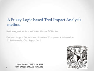 A Fuzzy Logic based Tred Impact Analysis
method
Nedaa Agami, Mohamed Saleh, Hisham El-Shishiny
Decision Support Department. Faculty of Computers & Information.
Cairo University, Giza. Egypt. 2010

ISAAC DANIEL OLMOS SALAZAR
JUAN CARLOS BARAJAS NAVARRO

 