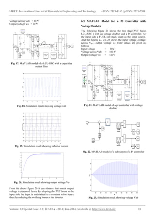 IJRET: International Journal of Research in Engineering and Technology eISSN: 2319-1163 | pISSN: 2321-7308 
_______________________________________________________________________________________ 
Volume: 03 Special Issue: 12 | ICAESA - 2014 | Jun-2014, Available @ http://www.ijret.org 10 
Voltage across Vab = 40 V 
Output voltage Vo = 60 V 
Fig. 17. MATLAB model of a LCL-SRC with a capacitive 
output filter 
3.25 3.3 3.35 3.4 3.45 3.5 3.55 
x 10 
4 
-150 
-100 
-50 
0 
50 
100 
150 
time 
vab 
Fig. 18. Simulation result showing voltage vab 
2.46 2.48 2.5 2.52 2.54 2.56 2.58 2.6 2.62 2.64 
x 10 
4 
-400 
-300 
-200 
-100 
0 
100 
200 
300 
400 
time 
inductor current 
Fig. 19. Simulation result showing inductor current 
0 0.5 1 1.5 2 2.5 3 
x 10 
5 
0 
20 
40 
60 
80 
100 
120 
140 
160 
180 
200 
time 
output voltage 
Fig. 20. Simulation result showing output voltage Vo 
From the above figure 20 it can observe that smoot output 
voltage is observed .hence by adopting the ZVT boost at the 
input side the input is maintained to a constant value hence 
there by reducing the swithing losses at the inverter 
6.5 MATLAB Model for a PI Controller with 
Voltage Doubler 
The following figure 21 shows the two stage(ZVT boost 
LCL-SRC ) with an voltage doubler and a PI controller. At 
the input side a FUEL cell stack taken as the input source. 
And the figures 23, 24, 25 shows the input voltage ,voltage 
across Vab , output voltage Vo .Their values are given as 
follows 
Input voltage = 40V 
Voltage across Vab = 100 V 
Output voltage Vo = 120V 
Fig. 21. MATLAB model of a pi controller with voltage 
doubler 
Fig. 22. MATLAB model of a subsystem of a PI controller 
2000 4000 6000 8000 10000 12000 14000 16000 18000 
-150 
-100 
-50 
0 
50 
100 
time 
vab 
Fig. 23. Simulation result showing voltage Vab 
 