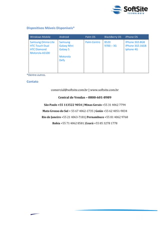 Dispositivos Móveis Disponíveis*

  Windows Mobile        Android           Palm OS        BlackBerry OS     iPhone OS
  Samsung Omnia Lite    Samsung           Palm Centro    8520              IPhone 3GS 8GB
  HTC Touch Dual        Galaxy Mini                      9700 – 3G         IPhone 3GS 16GB
  HTC Diamond           Galaxy 5                                           Iphone 4G
  Motorola A3100
                        Motorola
                        Defy



*Dentre outros.

Contato

                   comercial@softsite.com.br | www.softsite.com.br

                        Central de Vendas – 0800-601-8989

             São Paulo +55 113522 9054 | Minas Gerais +55 31 4062 7794

            Mato Grosso do Sul + 55 67 4062-1735 | Goiás +55 62 4051-9034

           Rio de Janeiro +55 21 4063-7181| Pernambuco +55 81 4062 9768

                   Bahia +55 71 4062 8581 |Ceará +55 85 3278 1778




                                                                     ®
                                                Layout SoftSite Mobile Pré-Venda
                                                               Modelo Integração
     18
 