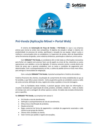Pré-Venda (Aplicação Móvel + Portal Web)
         O sistema de Automação de Força de Vendas – Pré-Venda é o que a sua empresa
precisa para tornar-se ainda mais competitiva. O objetivo da solução é atingir o máximo em
produtividade no processo de vendas, aperfeiçoar a atuação da sua equipe, reduzir custos e
melhorar a comunicação entre os vendedores e o Supervisor de vendas, além de disponibilizar
várias ferramentas de gestão, como relatórios dinâmicos, positivação e cobertura, entre outros.

        Com SSMobile® Pré-Venda, os vendedores têm à mão todas as informações necessárias
para fechar um negócio sem precisar fazer uso de papéis ou envio de fax, reduzindo os custos
operacionais com pedidos e erros de digitação. O sistema somente conclui a venda dentro do
limite de preço que o gerente estabelece, com os meios e condições de pagamento pré-
determinadas. Com o acompanhamento on-line, a coleta do pedido torna-se muito mais eficaz,
pois extingue a necessidade de redigitação.

         Com a solução SSMobile® Pré-Venda, é possível acompanhar o histórico de vendas e

histórico financeiro dos clientes; visualização do cumprimento de metas estabelecidas (o que já
foi vendido, o que falta e prazo restante - tanto ao gerente quanto ao vendedor); acesso a saldo
de conta corrente; definição de rotas, registro de visitas e pedidos e troca de mensagens.

         Com as facilidades deste módulo, é possível agrupar vários tipos de informações e
visualizar resultados por organização de venda, produto, vendedor, cidade etc. - todos os dados
em tempo real, com a vantagem de utilizar apenas o celular. Os dados são enviados diretamente
para o aparelho.

No SSMobile® Pré-Venda, sua empresa tem acesso à:

         Pré-Venda e rota de atendimento;
         Definição e acompanhamento da rota de atendimento;
         Efetua troca e bonificação de produtos;
         Alçada comercial;
         Regra comercial de forma de pagamento e condição de pagamento associada a cada
         cliente ou por grupo de clientes;
         Últimos itens vendidos no cliente;
         Valor mínimo por pedido e registro de exceções;




                                                                          ®
                                                      Layout SoftSite Mobile Pré-Venda
                                                                     Modelo Integração
     8
 