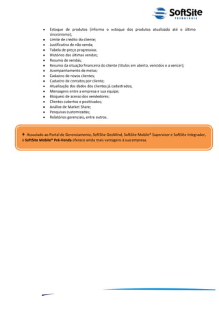 Estoque de produtos (informa o estoque dos produtos atualizado até o último
                  sincronismo);
                  Limite de crédito do cliente;
                  Justificativa de não venda;
                  Tabela de preço progressiva;
                  Histórico das últimas vendas;
                  Resumo de vendas;
                  Resumo da situação financeira do cliente (títulos em aberto, vencidos e a vencer);
                  Acompanhamento de metas;
                  Cadastro de novos clientes;
                  Cadastro de contatos por cliente;
                  Atualização dos dados dos clientes já cadastrados;
                  Mensagens entre a empresa e sua equipe;
                  Bloqueio de acesso dos vendedores;
                  Clientes cobertos e positivados;
                  Análise de Market Share;
                  Pesquisas customizadas;
                  Relatórios gerenciais, entre outros.



+  Associado ao Portal de Gerenciamento, SoftSite GeoMind, SoftSite Mobile® Supervisor e SoftSite Integrador,
o SoftSite Mobile® Pré-Venda oferece ainda mais vantagens à sua empresa.




                                                                                  ®
                                                              Layout SoftSite Mobile Pré-Venda
                                                                             Modelo Integração
              9
 
