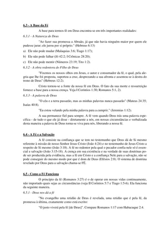 6.3 - A Base da Fé
A base para termos fé em Deus encontra-se em três importantes realidades:
6.3.1 - A Natureza de Deus
"Ao fazer sua promessa a Abraão, já que não havia ninguém maior por quem ele
pudesse jurar; ele jurou por si próprio." (Hebreus 6:13)
a) Ele não pode mudar (Malaquias 3:6; Tiago 1:17);
b) Ele não pode falhar (Jó 42:2; I Crônicas 28:20);
c) Ele não pode mentir (Números 23:19; Tito 1:2).
6.3.2 - A obra redentora do Filho de Deus
"Fixemos os nossos olhos em Jesus, o autor e consumador da fé, o qual, pela ale-
gria que lhe foi proposta, suportou a cruz, desprezando a sua afronta e assentou-se à destra do
trono de Deus" (Hebreus 12:2).
Cristo tornou-se a fonte da nossa fé em Deus. O fato da sua morte e ressurreição
fornece a base para a nossa crença. Veja I Coríntios 1:30; Romanos 5:1, 2).
6.3.3 - A palavra de Deus
"O céu e a terra passarão, mas as minhas palavras nunca passarão" (Mateus 24:35;
Isaías 40:8).
"Eu estou velando pela minha palavra para a cumprir." (Jeremias 1:12).
A sua permanece fiel para sempre. A fé vem quando Deus trás uma palavra espe-
cífica - de tudo o que ele já disse - diretamente a nós, em nossas circunstâncias e verbalizada
desta maneira a palavra de Deus torna-se viva para nós, liberando a nossa fé.
6.4 - A Fé e a Salvação
A fé consiste na confiança que se tem no testemunho que Deus dá de Si mesmo
referente à missão de nosso Senhor Jesus Cristo (João 4:24) e no testemunho de Jesus Cristo a
respeito de Si mesmo (João 3:18). A fé no redentor pela qual o pecador confia nele só é essen-
cial a salvação (João 3:15-18). A crença em sua existência e na verdade de suas doutrinas po-
de ser produzida pela evidência, mas a fé em Cristo e a confiança Nele para a salvação, não se
pode conseguir do mesmo modo por que é dom de Deus (Efésios 2:8). O sistema de doutrina
revelado por Deus para a salvação chama-se FÉ.
6.5 - Como a Fé Funciona
O princípio da fé (Romanos 3:27) é o de operar em nossas vidas continuamente,
não importado quais sejas as circunstâncias (veja II Coríntios 5:7 e Tiago 1:5-6). Ela funciona
da seguinte maneira.
6.5.1 - Deus nos dá a fé
"No evangelho uma retidão de Deus é revelada, uma retidão que é pela fé, da
promessa à última, exatamente como está escrito:
"O justo viverá pela fé [de Deus]". Compare Romanos 1:17 com Habacuque 2:4.
 