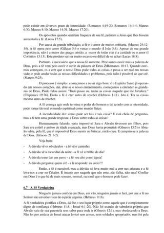 pode existir em diversos graus de intensidade. (Romanos 4;19-20; Romanos 14:1-4; Mateus
6:30; Mateus 8:10; Mateus 14:31; Mateus 17:20).
Os apóstolos quando sentiram fraqueza de sua fé, pediram a Jesus que lhes fossem
aumentada a fé. (Lucas 17:5).
Por causa da grande tribulação, a fé e o amor de muitos esfriaria. (Mateus 24:12-
14). A fé opera pelo amor (Gálatas 5:6 e vence o mundo (I João 5:4). Apesar de sua grande
importância, não é a maior das graças cristão, a maior de todas elas é a caridade ou o amor (I
Coríntios 13:13). Este produto vai ser muito escasso ou difícil de se achar (Lucas 18:8).
Portanto, é necessário que a nossa fé aumente. Precisamos ouvir mais a palavra de
Deus, pois a fé vem pelo ouvir e ouvir da palavra de Deus Z(Romanos 10:17. Quando ouvi-
mos começam, os a crer que o nosso Deus pode todas as coisas e passa a ser real em nossas
vidas e pode anular todas as nossas dificuldades e problemas, pois tudo é possível ao que crê.
(Marcos 9:23).
O processo é simples: começamos a ouvir algo bom: é o Espírito Santo já operan-
do em nossos corações, daí, abre-se o nosso entendimento, começamos a entender as grande-
zas de Deus, Paulo falou assim: "Tudo posso ou, todas as coisas naquele que me fortalece."
(Filipenses 19:26). Então a fé é crer antes de receber (Hebreus 11:1). Isto é, Ter as coisas
mesmo antes de receber.
A fé começa agir onde termina o poder do homem e de acordo com a intensidade,
pode tornar tão real o mundo espiritual como mundo físico.
A incredulidade diz: como pode ser tais e tais coisa? E está cheia de perguntas,
mas a fé tem uma grande resposta: é Deus sobre todas as coisas!
Humanamente falando, seria impossível Sara e Abraão tivessem um filhos, pois
Sara era estéril e ambos de idade avançada, mas Deus havia prometido (Gênesis 15:5) e Abra-
ão sabia, pela fé, que é impossível Deus mentir ou brincar, então creu. E cumpriu-se a palavra
de Deus. (Gênesis 21:1-2).
Veja bem:
- A dúvida vê os obstáculos - a fé vê o caminho;
- A dúvida vê a escuridão da noite - a fé vê o brilho do dia!
- A dúvida teme dar um passo - a fé voa alto como águia!
- A dúvida pergunta: quem crê - a fé responde: eu creio!!!
Então, a fé é razoável, mas a dúvida só leva muito mal a crer nas criatura e a fé
leva-nos a crer no Criador. É insano crer naquele que não ente, não falha, não erra? Confiar
em Deus é o que há de mais sensato, normal, racional que o homem pode fazer.
6.7 - A Fé Verdadeira
Ninguém jamais confiou em Deus, em vão, ninguém jamais o fará, por que a fé no
Senhor não envolve risco de espécie alguma. (Hebreus 11:6).
A fé verdadeira glorifica a Deus, dá-lhe o seu lugar próprio como aquele que é completamente
digno de confiança (Hebreus 11:8 - Josué 6:1-20). Não foi usando de sabedoria própria que
Abraão saiu de sua parentela sem saber para onde ir (Gênesis 12:1), mas obedecendo a Deus.
Não foi por astúcia de Josué atacar Jericó sem armas, nem soldados apropriados, mas foi pela
 