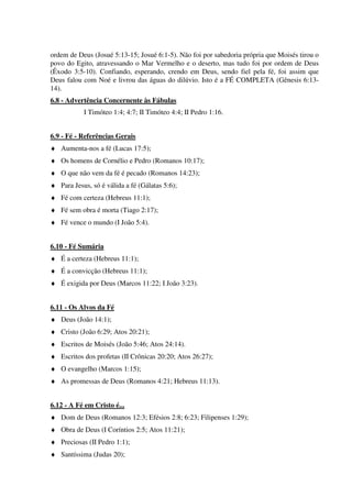 ordem de Deus (Josué 5:13-15; Josué 6:1-5). Não foi por sabedoria própria que Moisés tirou o
povo do Egito, atravessando o Mar Vermelho e o deserto, mas tudo foi por ordem de Deus
(Êxodo 3:5-10). Confiando, esperando, crendo em Deus, sendo fiel pela fé, foi assim que
Deus falou com Noé e livrou das águas do dilúvio. Isto é a FÉ COMPLETA (Gênesis 6:13-
14).
6.8 - Advertência Concernente às Fábulas
I Timóteo 1:4; 4:7; II Timóteo 4:4; II Pedro 1:16.
6.9 - Fé - Referências Gerais
♦ Aumenta-nos a fé (Lucas 17:5);
♦ Os homens de Cornélio e Pedro (Romanos 10:17);
♦ O que não vem da fé é pecado (Romanos 14:23);
♦ Para Jesus, só é válida a fé (Gálatas 5:6);
♦ Fé com certeza (Hebreus 11:1);
♦ Fé sem obra é morta (Tiago 2:17);
♦ Fé vence o mundo (I João 5:4).
6.10 - Fé Sumária
♦ É a certeza (Hebreus 11:1);
♦ É a convicção (Hebreus 11:1);
♦ É exigida por Deus (Marcos 11:22; I João 3:23).
6.11 - Os Alvos da Fé
♦ Deus (João 14:1);
♦ Cristo (João 6:29; Atos 20:21);
♦ Escritos de Moisés (João 5:46; Atos 24:14).
♦ Escritos dos profetas (II Crônicas 20:20; Atos 26:27);
♦ O evangelho (Marcos 1:15);
♦ As promessas de Deus (Romanos 4:21; Hebreus 11:13).
6.12 - A Fé em Cristo é...
♦ Dom de Deus (Romanos 12:3; Efésios 2:8; 6:23; Filipenses 1:29);
♦ Obra de Deus (I Coríntios 2:5; Atos 11:21);
♦ Preciosas (II Pedro 1:1);
♦ Santíssima (Judas 20);
 