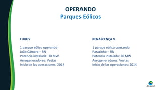 EURUS	
	
1	parque	eólico	operando	
João	Câmara	–	RN	
Potencia	instalada:	30	MW	
Aerogeneradores:	Vestas	
Inicio	de	las	operaciones:	2014	
RENASCENÇA	V	
	
1	parque	eólico	operando	
Parazinho	–	RN	
Potencia	instalada:	30	MW	
Aerogeneradores:	Vestas	
Inicio	de	las	operaciones:	2014	
OPERANDO	
Parques	Eólicos	
 