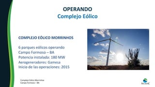 COMPLEJO	EÓLICO	MORRINHOS	
	
6	parques	eólicos	operando	
Campo	Formoso	–	BA		
Potencia	instalada:	180	MW	
Aerogeneradores:	Gamesa	
Inicio	de	las	operaciones:	2015	
OPERANDO	
Complejo	Eólico	
Complejo	Eólico	Morrinhos	
Campo	Formoso	–	BA	
 