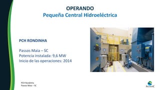 OPERANDO	
Pequeña	Central	Hidroeléctrica	
PCH	RONDINHA	
	
Passos	Maia	–	SC	
Potencia	instalada:	9,6	MW	
Inicio	de	las	operaciones:	2014	
PCH	Rondinha	
Passos	Maia	–	SC	
 