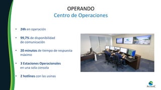 OPERANDO	
Centro	de	Operaciones	
•  24h	en	operación	
	
•  99,7%	de	disponibilidad		
de	comunicación	
	
•  20	minutos	de	tiempo	de	respuesta		
máximo	
•  3	Estaciones	Operacionales		
en	una	sola	consola	
	
•  2	hotlines	con	las	usinas	
 