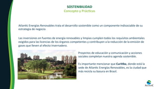 SOSTENIBILIDAD	
Concepto	y	PrácOcas	
	
Atlan8c	Energías	Renovables	trata	el	desarrollo	sostenible	como	un	componente	indisociable	de	su	
estrategia	de	negocio.		
Las	inversiones	en	fuentes	de	energía	renovables	y	limpias	cumplen	todos	los	requisitos	ambientales	
exigidos	para	las	licencias	de	los	órganos	competentes	y	contribuyen	a	la	reducción	de	la	emisión	de	
gases	que	lleven	al	efecto	invernadero.	
Proyectos	de	educación	y	comunicación	y	acciones	
sociales	completan	nuestra	agenda	sostenible.	
	
Es	importante	mencionar	que	CuriOba,	donde	está	la	
sede	de	Atlan8c	Energías	Renovables,	es	la	ciudad	que	
más	recicla	su	basura	en	Brasil.	
 