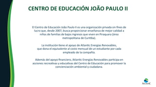 CENTRO	DE	EDUCACIÓN	JOÃO	PAULO	II	
El	Centro	de	Educación	João	Paulo	II	es	una	organización	privada	sin	ﬁnes	de	
lucro	que,	desde	2007,	busca	proporcionar	enseñanza	de	mejor	calidad	a	
niños	de	familias	de	bajos	ingresos	que	viven	en	Piraquara	(área	
metropolitana	de	Curi8ba).	
	
La	ins8tución	8ene	el	apoyo	de	Atlan8c	Energías	Renovables,		
que	dona	el	equivalente	al	costo	mensual	de	un	estudiante	por	cada	
empleado	de	la	compañía.		
	
Además	del	apoyo	ﬁnanciero,	Atlan8c	Energías	Renovables	par8cipa	en	
acciones	recrea8vas	y	educa8vas	del	Centro	de	Educación	para	promover	la	
concienciación	ambiental	y	ciudadana.	
 