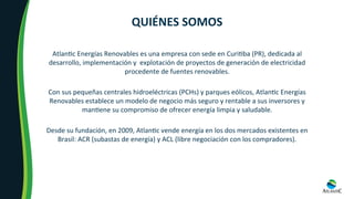 Atlan8c	Energías	Renovables	es	una	empresa	con	sede	en	Curi8ba	(PR),	dedicada	al	
desarrollo,	implementación	y		explotación	de	proyectos	de	generación	de	electricidad	
procedente	de	fuentes	renovables.	
Con	sus	pequeñas	centrales	hidroeléctricas	(PCHs)	y	parques	eólicos,	Atlan8c	Energías	
Renovables	establece	un	modelo	de	negocio	más	seguro	y	rentable	a	sus	inversores	y	
man8ene	su	compromiso	de	ofrecer	energía	limpia	y	saludable.	
Desde	su	fundación,	en	2009,	Atlan8c	vende	energía	en	los	dos	mercados	existentes	en	
Brasil:	ACR	(subastas	de	energía)	y	ACL	(libre	negociación	con	los	compradores).	
QUIÉNES	SOMOS	
 