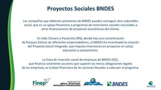 Proyectos	Sociales	BNDES	
Las	compañías	que	ob8enen	préstamos	de	BNDES	pueden	conseguir	otro	subcredito	
social,	que	es	un	apoyo	ﬁnanciero	a	programas	de	inversiones	sociales	vinculados	a	
otras	ﬁnanciaciones	de	proyectos	económicos	del	cliente.	
En	João	Câmara	y	Parazinho	(RN),	donde	hay	una	concentración		
de	Parques	Eólicos	de	diferentes	emprendedores,	el	BNDES	ha	incen8vado	la	creación	
del	Proyecto	Social	Integrado,	que	impulsa	inversiones	en	proyectos	en	salud,	
educación	y	saneamiento.	
La	línea	de	inversión	social	de	empresas	de	BNDES	(ISE),		
que	ﬁnancia	solamente	acciones	que	superen	las	meras	obligaciones	legales		
de	las	empresas,	es	la	base	ﬁnanciera	de	las	acciones	llevadas	a	cabo	por	el	programa.	
 