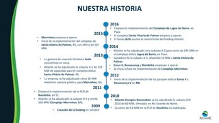 2014	
•  Atlan8c	se	ha	adjudicado	otra	subasta	A-5	para	venta	de	195	MW	en	
el	complejo	eólico	Lagoa	do	Barro,	en	Piauí.	
•  Ganadora	de	la	subasta	A-3,	añadindo	54	MW	a	Santa	Vitória	do	
Palmar.	
•  Eurus	II,	Renascença	y	Rondinha	empiezan	a	operar.	
•  Se	inicia	la	fase	de	implementación	de	Complejo	Morrinhos.	
	
	
NUESTRA	HISTORIA	
2009	
•  Creación	de	la	holding	en	octubre.		
2010	
•  AtlanOc	Energías	Renovables	se	ha	adjudicado	la	subasta	LER		
2010	de	60	MW,	ofrecidos	en	Rio	Grande	do	Norte.	
2011	
•  Empieza	la	implementación	de	la	PCH	de	
Rondinha,	en	SC.	
•  Atlan8c	se	ha	adjudicado	la	subasta	A-5	y	vende	
150	MW	(Complejo	Morrinhos,	BA).	
2012	
•  Inicio	de	la	implementación	de	los	parques	eólicos	Eurus	II	y	
Renascença	V	en	RN.	
2013	
•  La	gestora	de	inversión	británica	AcOs	
conviértese	en	socia.		
•  Atlan8c	se	ha	adjudicado	la	subasta	A-5	de	153	
MW	de	capacidad	para	el	complejo	eólico	
Santa	Vitória	do	Palmar,	RS.	
•  La	empresa	se	ha	adjudicado	otros	30	MW	
mediante	subasta	pública,	para	Morrinhos,	BA.	
	
2016	
•  Empieza	la	implementación	del	Complejo	de	Lagoa	do	Barro,	en	
Piauí.	
•  El	complejo	Santa	Vitoria	do	Palmar	empieza	a	operar.	
•  El	fondo	AcOs	asume	el	control	total	del	holding	Atlan8c.	
2015	
•  Morrinhos	empieza	a	operar.	
•  Inicio	de	la	implementación	del	complejo	de	
Santa	Vitória	do	Palmar,	RS,	con	oferta	de	207	
MW.	
•  La	venta	de	9,6	MW	en	la	PCH	de	Rondinha	es	viabilizada.		
 