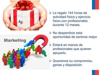  Le regalo 144 horas de
actividad física y ejercicio
físico con profesionales
durante 12 meses.
 No desperdicie esta
oportunidad de sentirse mejor.
 Estará en manos de
profesionales que quieren
apoyarlo.
 Queremos su compromiso,
ganas y disposición.
 