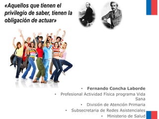 «Aquellos que tienen el
privilegio de saber, tienen la
obligación de actuar»
• Fernando Concha Laborde
• Profesional Actividad Física programa Vida
Sana
• División de Atención Primaria
• Subsecretaria de Redes Asistenciales
• Ministerio de Salud
 
