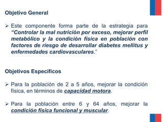 Objetivo General
 Este componente forma parte de la estrategia para
“Controlar la mal nutrición por exceso, mejorar perfil
metabólico y la condición física en población con
factores de riesgo de desarrollar diabetes mellitus y
enfermedades cardiovasculares.”
Objetivos Específicos
 Para la población de 2 a 5 años, mejorar la condición
física, en términos de capacidad motora.
 Para la población entre 6 y 64 años, mejorar la
condición física funcional y muscular.
 