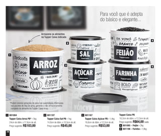 14
Para você que é adepta
do básico e elegante...
1
5
3
2
4
Tupper Caixa PB
18,2cm de diâm. x 13,3cm de alt.
Preço sugerido: R$64,00 cada
801085 - Feijão - 2kg4
801196 - Farinha - 1,8kg5
Armazene os alimentos
na Tupper Caixa indicada
801197
Tupper Caixa Sal PB - 1kg
14,9cm de diâm. x 10,5cm de alt.
Preço sugerido: R$45,00
2801084
Tupper Caixa Arroz PB* - 5kg
24cm de diâm. x 17,8cm de alt.
Preço sugerido: R$103,00
1 801167
Tupper Caixa Açúcar PB - 1,4kg
16,6cm de diâm. x 12,2cm de alt.
Preço sugerido: R$53,00
3
*Podem ocorrer variações de peso nas quantidades informadas
nos pacotes de 5kg de arroz, gerando o não armazenamento
completo do alimento na Tupper Caixa Arroz
 