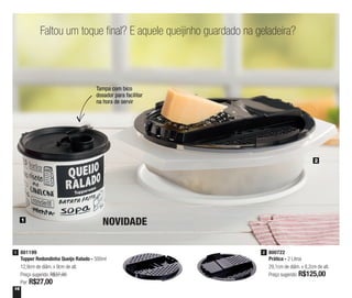 16
Faltou um toque final? E aquele queijinho guardado na geladeira?
1
2
801199
Tupper Redondinha Queijo Ralado - 500ml
12,9cm de diâm. x 9cm de alt.
Preço sugerido: R$37,00
Por: R$27,00
1 800722
Prática - 2 Litros
29,1cm de diâm. x 8,2cm de alt.
Preço sugerido: R$125,00
2
Tampa com bico
dosador para facilitar
na hora de servir
NOVIDADE
 