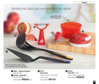 25
Preparar
Utensílios não faltam para você exercitar o seu talento!
1
2
3
4
891746
Turbo Chef - 300ml
10,8cm de diâm. x 8cm de alt.
Preço sugerido: R$266,00
487478
Descascador
10,9cm de comp. x 2cm de larg.
x 7,6cm de alt.
Preço sugerido: R$31,00
3
Preço sugerido: R$50,00cada
1 88667 - Espátula Triangular*
30cm de comp.
891046 - Amassador*
29,8cm de comp.
2
*Não é recomendável contato contínuo
com metal quente, chama ou óleo quente
Quase 300 cortes
em 15 segundos
 