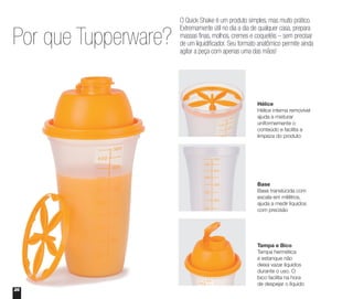 Por que Tupperware?
Hélice
Hélice interna removível
ajuda a misturar
uniformemente o
conteúdo e facilita a
limpeza do produto
Base
Base translúcida com
escala em mililitros,
ajuda a medir líquidos
com precisão
Tampa e Bico
Tampa hermética
e estanque não
deixa vazar líquidos
durante o uso. O
bico facilita na hora
de despejar o líquido
O Quick Shake é um produto simples, mas muito prático.
Extremamente útil no dia a dia de qualquer casa, prepara
massas finas, molhos, cremes e coquetéis – sem precisar
de um liquidificador. Seu formato anatômico permite ainda
agitar a peça com apenas uma das mãos!
26
 