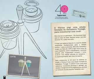 3232
O Vitrine traz uma edição
limitada do Galheteiro Vintage,
para comemorar com você!
Era uma vez um galheteiro... Um charmoso tripé
azul no meio da mesa. Naquele tempo, nos idos
dos anos 70, o papo era outro.
O tripé que estamos falando é o suporte destes
recipientes fundamentais para a família
inteira – o sal e a pimenta. Este belo Galheteiro
chegou ao País em 1976 e logo virou ícone da
casa brasileira. Leve e inquebrável, o produto
lançado pela Tupperware tornava o toma-
lá-dá-cá uma dança colorida de temperos –
e, superimportante, sem risco de sujeira.
Para comemorar os 40 anos de história no
Brasil, o Vitrine 6 traz uma edição limitada do
Galheteiro Vintage. O melhor é que você pode
relembrar momentos gloriosos e agregar um
detalhe vintage aos novos capítulos que escreve
no comando da sua cozinha. Garanta o seu!
1976
 