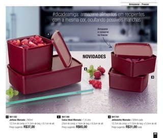 43
Armazenar - Freezer
#dicadeamiga: armazene alimentos em recipientes
com a mesma cor, ocultando possíveis manchas
801181
Jeitosinho Marsala - 500ml cada
12,7cm de comp. x 11,5cm de larg. x 5,5cm de alt.
Preço sugerido: R$31,00 cada
3801182
Jeitoso Marsala - 900ml
12,7cm de comp. x 11,5cm de larg. x 9,1cm de alt.
Preço sugerido: R$37,00
1 801180
Caixa Ideal Marsala - 1,4 Litro
23cm de comp. x 14cm de larg. x 6,5cm de alt.
Preço sugerido: R$65,00
2
1
2
3
Armazene
e conserve
no freezer
NOVIDADES
 