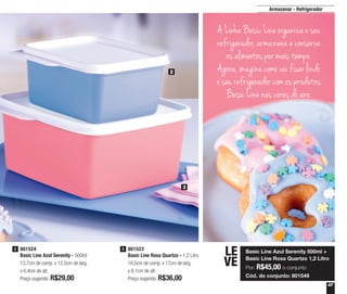 47
3
2
801524
Basic Line Azul Serenity - 500ml
13,7cm de comp. x 12,5cm de larg.
x 6,4cm de alt.
Preço sugerido: R$29,00
2 801523
Basic Line Rosa Quartzo - 1,2 Litro
16,5cm de comp. x 17cm de larg.
x 8,1cm de alt.
Preço sugerido: R$36,00
3
Basic Line Azul Serenity 500ml +
Basic Line Rosa Quartzo 1,2 Litro
Por: R$45,00 o conjunto
Cód. do conjunto: 801549
LE
VE
Armazenar - Refrigerador
A Linha Basic Line organiza o seu
refrigerador, armazena e conserva
os alimentos por mais tempo.
Agora, imagine como vai ficar lindo
o seu refrigerador com os produtos
Basic Line nas cores do ano.
 