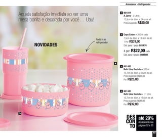 53
Aquela satisfação imediata ao ver uma
mesa bonita e decorada por você… Uau!
até 29%
de desconto nas
páginas 52 e 53
DES
CON
TO
801011
A Jarra - 2 Litros
13,8cm de diâm. x 24cm de alt.
Preço sugerido: R$85,00
1
4 por: R$22,00 cada
Cód. para 4 peças: 801500
Copo Colors - 350ml cada
7,5cm de diâm. x 13,4cm de alt.
1 Por: R$31,00
Cód. para 1 peça: 801476
2
4
3
Pode ir ao
refrigerador
NOVIDADES
Armazenar - Refrigerador
801482
Refri Line Docinho - 530ml
13,7cm de diâm. x 6,6cm de alt.
Preço sugerido: R$35,00
Por: R$25,00
3
801481
Refri Line Docinho - 1,1 Litro
13,7cm de diâm. x 12,6cm de alt.
Preço sugerido: R$45,00
Por: R$32,00
4
 