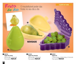 54
O insubstituível poder das
frutas no seu dia a dia
801483
Tupper Pera Amarelo
8,6cm de diâm. x 12cm de alt.
Preço sugerido: R$29,00
2800794
Tupper Pera Verde
8,6cm de diâm. x 12cm de alt.
Preço sugerido: R$29,00
1 800581
Tupper Uva
11,6cm de comp. x 15,9cm de larg. x 5,7cm de alt.
Preço sugerido: R$29,00
3
1
2
3
NOVIDADE
A partir de 4 anos
 