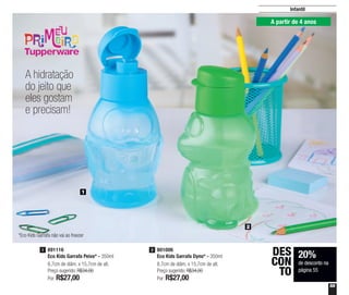 55
Infantil
A hidratação
do jeito que
eles gostam
e precisam!
801006
Eco Kids Garrafa Dyno* - 350ml
8,7cm de diâm. x 15,7cm de alt.
Preço sugerido: R$34,00
Por: R$27,00
2891116
Eco Kids Garrafa Peixe* - 350ml
8,7cm de diâm. x 15,7cm de alt.
Preço sugerido: R$34,00
Por: R$27,00
1
1
2
20%
de desconto na
página 55
DES
CON
TO
A partir de 4 anos
*Eco Kids Garrafa não vai ao freezer
 