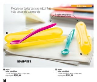 56
Os estojos se encaixam um
no outro, quando fechados
Produtos próprios para as mãozinhas
mais doces do seu mundo
801471
Colher Infantil Rosa
17cm de comp. x 3cm de larg. x 3,8cm de alt.
Preço sugerido: R$29,00
1
1
2
NOVIDADES
801470
Colher Infantil Azul
17cm de comp. x 3cm de larg. x 3,8cm de alt.
Preço sugerido: R$29,00
2
De 0 a 2 anos
 