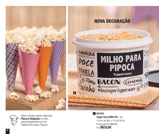 8
NOVA DECORAÇÃO
1
801203
Tupper Caixa Milho PB - 1kg
14,9cm de diâm. x 10,5cm de alt.
Preço sugerido: R$45,00
Por: R$33,00
1
Veja a receita desta deliciosa
Pipoca Salgada no site:
www.tupperware.com.br
Palavra de busca: Pipoca
 