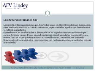Los Recursos Humanos hoy Av. de Mayo 962 Piso 3 Of. 8 (1084) Cap.Fed / Gral.Paz 391 U2 (1642) San Isidro - Te.: 011- 4115-9000 – www.alindey.com.ar La mayoría de las organizaciones que desarrollan tareas en diferentes sectores de la economía, viven realidades similares en cuanto a amenazas y oportunidades, aquellas que denominamos variables incontrolables.  Generalmente, los estudios sobre el desempeño de las organizaciones que se destacan por encima del resto, ya sean Pymes o grandes empresas, muestran cada vez más una diferencia común, dada en lo que podríamos llamar su capital humano,  entendiéndose como tal a titulares, ejecutivos y asistentes, comprometidos con ciertas pautas claras y motivados por una causa común. 