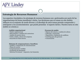 Estrategia de Recursos Humanos Av. de Mayo 962 Piso 3 Of. 8 (1084) Cap.Fed / Gral.Paz 391 U2 (1642) San Isidro - Te.: 011- 4115-9000 – www.alindey.com.ar Los aspectos vinculados a la estrategia de recursos humanos son  gestionados por parte de las organizaciones de forma manifiesta o tácita. Las decisiones que se toman en este ámbito influyen en el conjunto de modo diverso y el abordaje de estos temas permite comprender y anticiparse a los acontecimientos  que puede presentar  el aspecto táctico. Nuestra tarea en este ámbito se orienta a:  Análisis organizacional Diseño organizacional Relevamiento y cambios de la estructura Análisis de puestos claves Visión, misión, valores de la empresa Encuestas de clima interno Procesos de cambio Mejoras del entorno y cambios de cultura Liderazgo y motivación Negociación y Mediación de conflictos Coaching para alta gerencia Comunicación Sistemas de compensaciones y beneficios Análisis y comparación de remuneraciones Planes de carrera Compensaciones variables  Evaluación de desempeño Reforma Previsional – Impuesto a las Ganancias 