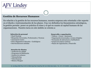Gestión de Recursos Humanos Av. de Mayo 962 Piso 3 Of. 8 (1084) Cap.Fed / Gral.Paz 391 U2 (1642) San Isidro - Te.: 011- 4115-9000 – www.alindey.com.ar En relación a la gestión de los recursos humanos, nuestra empresa esta orientada a dar soporte  en el diseño e instrumentación de los planes. Una vez definidos los lineamientos estratégicos, la gestión permite  poner en práctica el cómo y el qué en cuanto al capital humano de las organizaciones.  Nuestra tarea en este ámbito se orienta a: Selección de personal Head Hunting Búsquedas Gerenciales, Profesionales y Técnicas Assessment Center Psico-diagnósticos laborales - Grafológicos  Desvinculaciones asistidas Atención de clientes Auditorias de calidad Programas de fidelización Gestión de reclamos Telemarketing Telecobranzas Mistery Shopper Desarrollo y capacitación Talleres - Cursos - Seminarios  Organización de jornadas y eventos dirigidos Formación de instructores y facilitadores  Grupos de mejora continua Planes de Capacitación y Desarrollo 