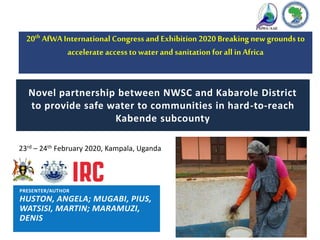 23rd – 24th February 2020, Kampala, Uganda
Novel partnership between NWSC and Kabarole District
to provide safe water to communities in hard-to-reach
Kabende subcounty
20th AfWAInternational Congressand Exhibition 2020 Breaking new groundsto
accelerate accessto water and sanitation forall in Africa
PRESENTER/AUTHOR
HUSTON, ANGELA; MUGABI, PIUS,
WATSISI, MARTIN; MARAMUZI,
DENIS
 