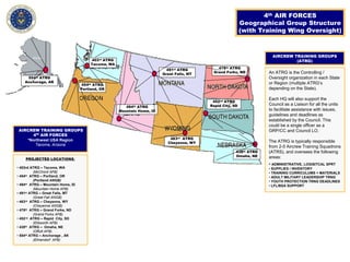PROJECTED LOCATIONS:
• 403rd ATRG – Tacoma, WA
(McChord AFB)
• 454th ATRG – Portland, OR
(Portland ANGB)
• 494th ATRG – Mountain Home, ID
(Mountain Home AFB)
• 491st ATRG – Great Falls, MT
(Great Fall ANGB)
• 463rd ATRG – Cheyenne, WY
(Cheyenne ANGB)
• 478th ATRG – Grand Forks, ND
(Grand Forks AFB)
• 452nd ATRG – Rapid City, SD
(Ellsworth AFB)
• 438th ATRG – Omaha, NE
(Offutt AFB)
• 554th ATRG – Anchorage , AK
(Elmendorf AFB)
4th AIR FORCES
Geographical Group Structure
(with Training Wing Oversight)
454th ATRG
Portland, OR
463rd ATRG
Cheyenne, WY
494th ATRG
Mountain Home, ID
491st ATRG
Great Falls, MT
478th ATRG
Grand Forks, ND
452nd ATRG
Rapid City, SD
438th ATRG
Omaha, NE
403rd ATRG
Tacoma, WA
554th ATRG
Anchorage, AK
AIRCREW TRAINING GROUPS
4th
AIR FORCES
*Northwest USA Region
Tacoma, Arizona
AIRCREW TRAINING GROUPS
(ATRG)
An ATRG is the Controlling /
Oversight organization in each State
or Region (multiple ATRG’s
depending on the State).
Each HQ will also support the
Council as a Liaison for all the units
to facilitate assistance with issues,
guidelines and deadlines as
established by the Council. This
could be a single officer as a
GRP/CC and Council LO.
The ATRG is typically responsible
from 2-5 Aircrew Training Squadrons
(ATRS), and oversees the following
areas:
• ADMINISTRATIVE, LOGISITCAL SPRT
• SUPPLIES / INVENTORY
• TRAINING CURRICULUMS + MATERIALS
• ADULT MILITARY LEADERSHIP TRNG
• YOUTH PROTECTION TRNG DEADLINES
• LFL/BSA SUPPORT
 