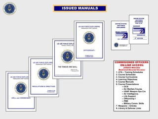 ISSUED MANUALS
COMMISIONED OFFICERS
ON-LINE ACCESS:
(USAFX Web-Site
Back-end Secured Access)
1. UTA – Training Schedules
2. Course Schedules
3. Course Curriculums
4. Learning Objectives
5. Course Manuals
6. Course Presentations
-- OCS
-- Air Warfare Course
-- USAF Weapon Sys Crs
-- Air Intelligence
-- Life Support
-- Officership I
-- PME
-- Military Comm. Skills
7. Weapons – Articles
8. Library & Defense Links
 