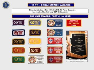 15 YR – ORGANIZATION AWARDS
Since our start on 1 May 1999, the U.S. Air Force Explorers
has received the following BSA Unit Awards:
BSA UNIT AWARDS / POST of the YEAR
2010 EXPLORER POST OF THE YEAR
(Out of 72 Explorer Posts)
JOURNEY to
EXCELLENCE
UNIT AWARD
2014
 