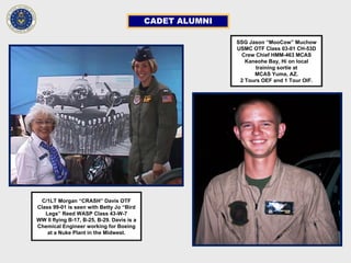 CADET ALUMNI
C/1LT Morgan “CRASH” Davis OTF
Class 99-01 is seen with Betty Jo “Bird
Legs” Reed WASP Class 43-W-7
WW II flying B-17, B-25, B-29. Davis is a
Chemical Engineer working for Boeing
at a Nuke Plant in the Midwest.
SSG Jason “MooCow” Muchow
USMC OTF Class 03-01 CH-53D
Crew Chief HMM-463 MCAS
Kaneohe Bay, Hi on local
training sortie at
MCAS Yuma, AZ.
2 Tours OEF and 1 Tour OIF.
 