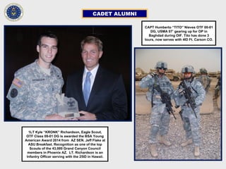 CADET ALUMNI
CAPT Humberto “TITO” Nieves OTF 00-01
DG, USMA 07’ gearing up for OP in
Baghdad during OIF. Tito has done 3
tours, now serves with 4ID Ft. Carson CO.
1LT Kyle “KRONK” Richardson, Eagle Scout,
OTF Class 09-01 DG is awarded the BSA Young
American Award 2014 from AZ SEN. Jeff Flake at
ASU Breakfast. Recognition as one of the top
Scouts of the 43,000 Grand Canyon Council
members in Phoenix AZ. LT. Richardson is an
Infantry Officer serving with the 25ID in Hawaii.
 