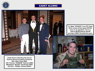 CADET ALUMNI
Cadet Alumni attending the Annual
Phoenix Service Academy Christmas
Ball, Hilton Hotel 2008.
CDT Thomas “POSSUM” DeAvila USMA
MID Robert “BUCKY” Buckholtz USNA
CDT Eric “THONG” Straub USAFA
1LT Matt “VICENTE” Fox OTF Class
99-01 shows off the latest OPFOR
wear on an operation. Fox is a
veteran MCSO Deputy Sheriff
serving in SWAT the past few years.
 