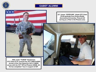 CADET ALUMNI
2LT James “DOORJAM” Jobski OTF Class
03-02 graduate from Embry-Riddle
Aeronautical University, Prescott AZ
serving as a Pilot in the Phoenix area.
SNA Justin “FUBAR” Klosterman
OTF Class 01-01 receives the 161st
ARW AzANG
Airman of the Year Award for 2015. FUBAR
serves with the 161st
SFS at Phoenix ANGB, AZ.
He has completed 1 tour in support of OIF.
 